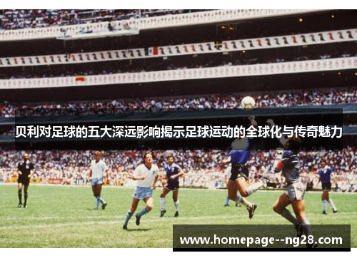 贝利对足球的五大深远影响揭示足球运动的全球化与传奇魅力