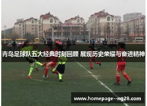 青岛足球队五大经典时刻回顾 展现历史荣耀与奋进精神