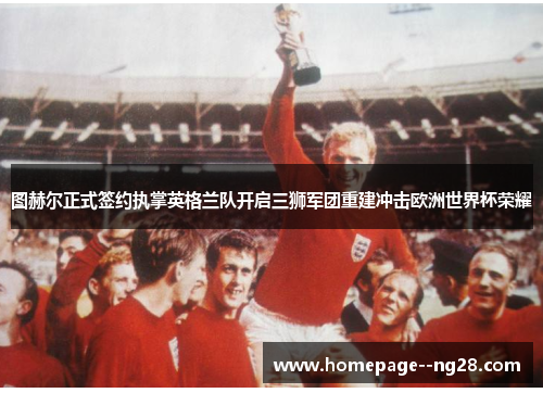 图赫尔正式签约执掌英格兰队开启三狮军团重建冲击欧洲世界杯荣耀