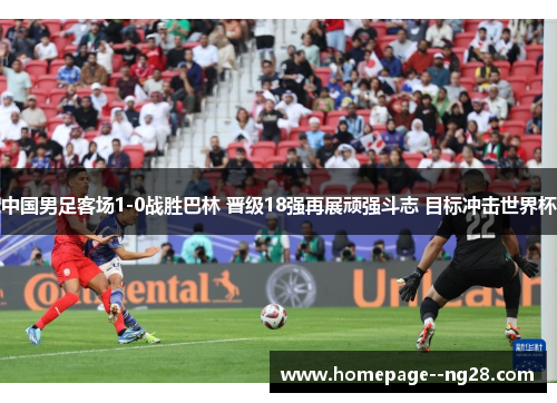 中国男足客场1-0战胜巴林 晋级18强再展顽强斗志 目标冲击世界杯